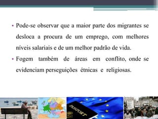 • Pode-se observar que a maior parte dos migrantes se
desloca a procura de um emprego, com melhores
níveis salariais e de um melhor padrão de vida.
• Fogem também de áreas em conflito, onde se
evidenciam perseguições étnicas e religiosas.
 