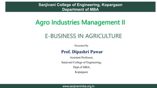 Presented By
Prof. Dipashri Pawar
Assistant Professor,
Sanjivani College of Engineering,
Dept.of MBA,
Kopargaon
1
Sanjivani College of Engineering, Kopargaon
Department of MBA
www.sanjivanimba.org.in
Agro Industries Management II
E-BUSINESS IN AGRICULTURE
 