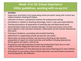 Week -9 to 10: School Experience
(After guidelines, working with co-op.trs)
• Activities
• Supervisors orientation and cooperating school principal’s along with at least two
subject teachers meeting (4+2days)
• Induction of interns / perspective teachers for professional training
• Orientation in relation to teaching technology, intern’s rules and responsibilities.
• Training and practice of preparation of teaching aids and black board work.
• Demonstration lesion by the teacher educator, at least two lessons (one of the
each subject) in real classroom situations. Observation by the trainees followed by
discussion.
• Training on Guidance, counseling and remedial teaching.
• Attachment in cooperating schools (at least for one week )
• Observation of school activities and classroom teaching by the trainees,
preparation of report on school activities and facilities including laboratories,
library, games and sports, cultural etc.
• Preparation and administration at least two achievement tests (one in each
subject) and two diagnostic tests (one in each subject)
• Training and practice of Unit planning (5) and Lesson Planning (2) in each method.
• Orientation to case study, school records admission and examination procedures,
result preparation, fee collection.
 