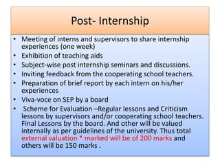 Post- Internship
• Meeting of interns and supervisors to share internship
experiences (one week)
• Exhibition of teaching aids
• Subject-wise post internship seminars and discussions.
• Inviting feedback from the cooperating school teachers.
• Preparation of brief report by each intern on his/her
experiences
• Viva-voce on SEP by a board
• Scheme for Evaluation –Regular lessons and Criticism
lessons by supervisors and/or cooperating school teachers.
Final Lessons by the board. And other will be valued
internally as per guidelines of the university. Thus total
external valuation * marked will be of 200 marks and
others will be 150 marks .
 