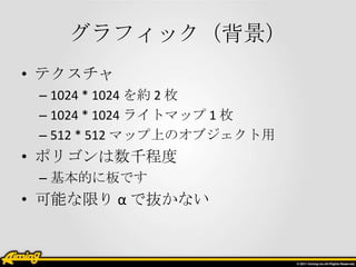 グラフィック（背景）
• テクスチャ
– 1024 * 1024 を約 2 枚
– 1024 * 1024 ライトマップ 1 枚
– 512 * 512 マップ上のオブジェクト用

• ポリゴンは数千程度
– 基本的に板です

• 可能な限り α で抜かない

 