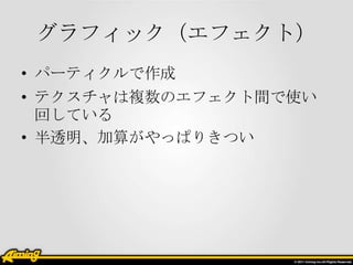 グラフィック（エフェクト）
• パーティクルで作成

• テクスチャは複数のエフェクト間で使い
回している
• 半透明、加算がやっぱりきつい

 