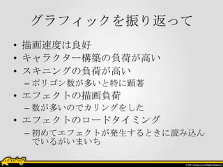グラフィックを振り返って
• 描画速度は良好
• キャラクター構築の負荷が高い
• スキニングの負荷が高い
– ポリゴン数が多いと特に顕著

• エフェクトの描画負荷
– 数が多いのでカリングをした

• エフェクトのロードタイミング
– 初めてエフェクトが発生するときに読み込ん
でいるがいまいち

 