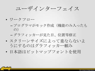 ユーザインターフェイス
• ワークフロー
– プログラマがモック作成（機能のみ入ったも
の）
– グラフィッカーが見た目、位置等修正

• スクリーンサイズによって重ならないよ
うにするのはグラフィッカー頼み
• 日本語はビットマップフォントを使用

 
