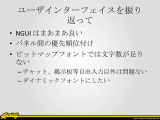 ユーザインターフェイスを振り
返って
• NGUI はまあまあ良い
• パネル間の優先順位付け
• ビットマップフォントでは文字数が足り
ない
– チャット、掲示板等自由入力以外は問題ない
– ダイナミックフォントにしたい

 