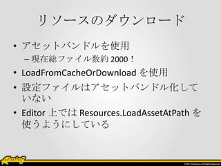 リソースのダウンロード
• アセットバンドルを使用
– 現在総ファイル数約 2000！

• LoadFromCacheOrDownload を使用
• 設定ファイルはアセットバンドル化して
いない
• Editor 上では Resources.LoadAssetAtPath を
使うようにしている

 