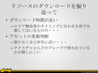 リソースのダウンロードを振り
返って
• ダウンロード時間が長い
– エリア解放等のタイミングに合わせる形で分
割してはいるものの・・・

• アセットの更新判断
– 限りなく自己申告に近い・・・
– テクスチャからどのプレハブで使われている
かが探しにくい

 