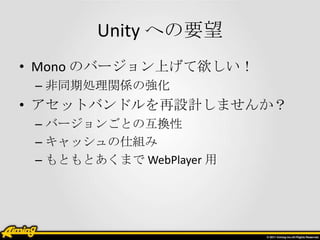 Unity への要望
• Mono のバージョン上げて欲しい！
– 非同期処理関係の強化

• アセットバンドルを再設計しませんか？
– バージョンごとの互換性
– キャッシュの仕組み
– もともとあくまで WebPlayer 用

 