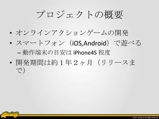 プロジェクトの概要
• オンラインアクションゲームの開発
• スマートフォン（iOS,Android）で遊べる
– 動作端末の目安は iPhone4S 程度

• 開発期間は約１年２ヶ月（リリースま
で）

 
