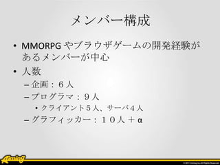 メンバー構成
• MMORPG やブラウザゲームの開発経験が
あるメンバーが中心
• 人数
– 企画：６人
– プログラマ：９人
• クライアント５人、サーバ４人

– グラフィッカー：１０人 ＋ α

 