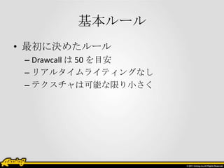 基本ルール
• 最初に決めたルール
– Drawcall は 50 を目安
– リアルタイムライティングなし
– テクスチャは可能な限り小さく

 