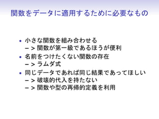 関数をデータに適用するために必要なもの
• 小さな関数を組み合わせる
− > 関数が第一級であるほうが便利
• 名前をつけたくない関数の存在
− > ラムダ式
• 同じデータであれば同じ結果であってほしい
− > 破壊的代入を持たない
− > 関数や型の再帰的定義を利用
 