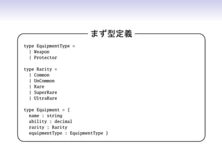 まず型定義 
type EquipmentType =
| Weapon
| Protector
type Rarity =
| Common
| UnCommon
| Rare
| SuperRare
| UltraRare
type Equipment = {
name : string
ability : decimal
rarity : Rarity
equipmentType : EquipmentType }
 
 