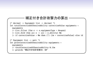 補正付き合計攻撃力の算出 
(* decimal - Equipment list - decimal *)
let totalCorrectionOffensiveAbility correctionValue equipments =
equipments
| List.filter (fun e - e.equipmentType = Weapon)
| List.fold (fun acc e - acc + e.ability) 0m
| if correctionValue  0m then (*) (1m + correctionValue) else id
(* Equipment list - unit *)
let printCorrectionOffensiveAbility equipments =
equipments
| totalCorrectionOffensiveAbility 0.33m
| printfn 補正付き合計攻撃力：%M
 
 