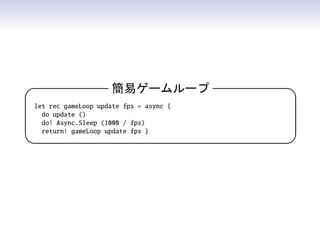 簡易ゲームループ 
let rec gameLoop update fps = async {
do update ()
do! Async.Sleep (1000 / fps)
return! gameLoop update fps }
 
 