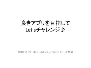 良きアプリを目指して
Let'sチャレンジ♪
2018.11.27 Rakus Meetup Osaka #1 LT発表
 
