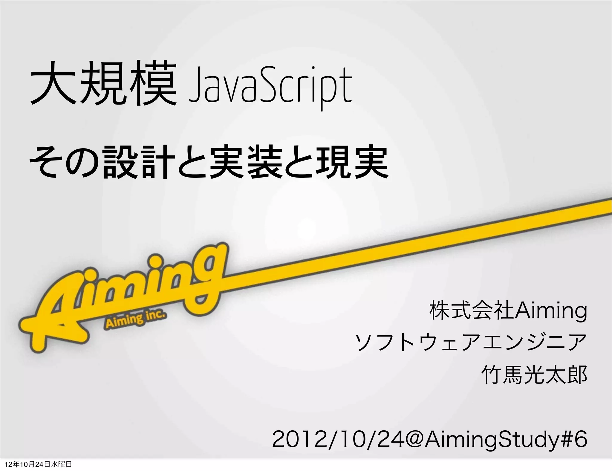 大規模 JavaScript
    その設計と実装と現実


                         株式会社Aiming
                     ソフトウェアエンジニア
                           竹馬光太郎


               2012/10/24@AimingStudy#6
12年10月24日水曜日
 