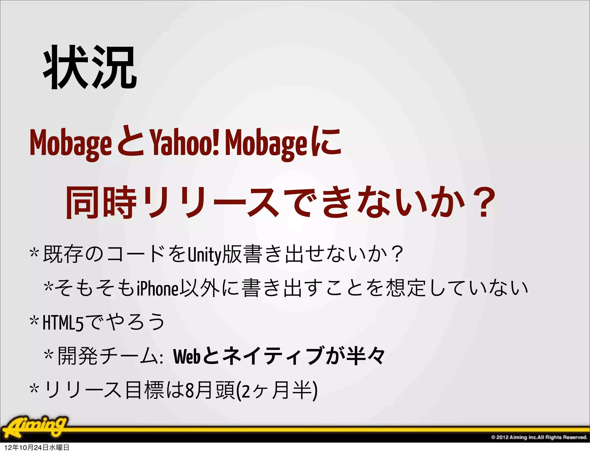 状況
    MobageとYahoo! Mobageに
          同時リリースできないか？
    * 既存のコードをUnity版書き出せないか？
       *そもそもiPhone以外に書き出すことを想定していない
    * HTML5でやろう
       * 開発チーム: Webとネイティブが半々
    * リリース目標は8月頭(2ヶ月半)

12年10月24日水曜日
 