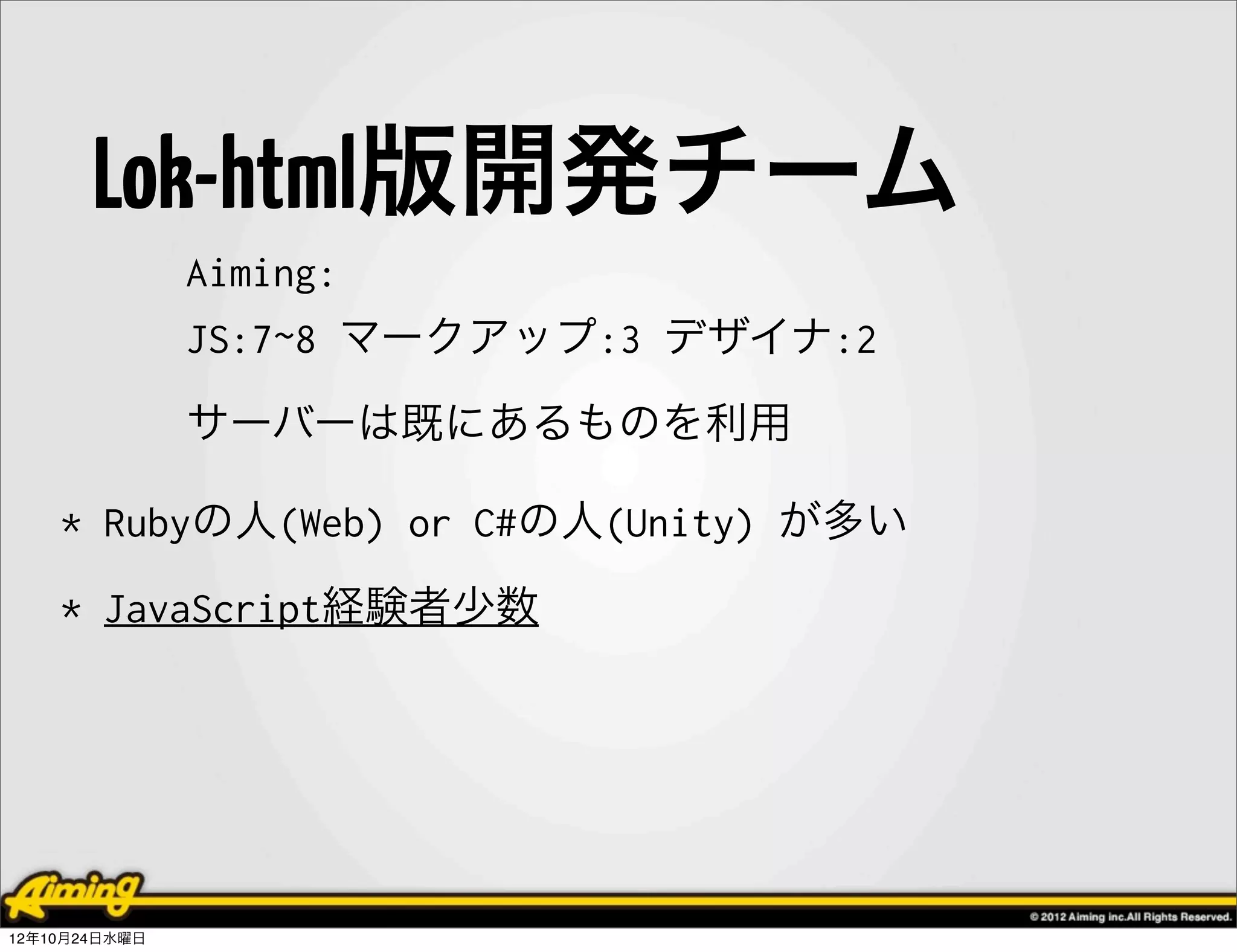 Lok-html版開発チーム
               Aiming:
               JS:7~8 マークアップ:3 デザイナ:2
               サーバーは既にあるものを利用

    * Rubyの人(Web) or C#の人(Unity) が多い
    * JavaScript経験者少数




12年10月24日水曜日
 