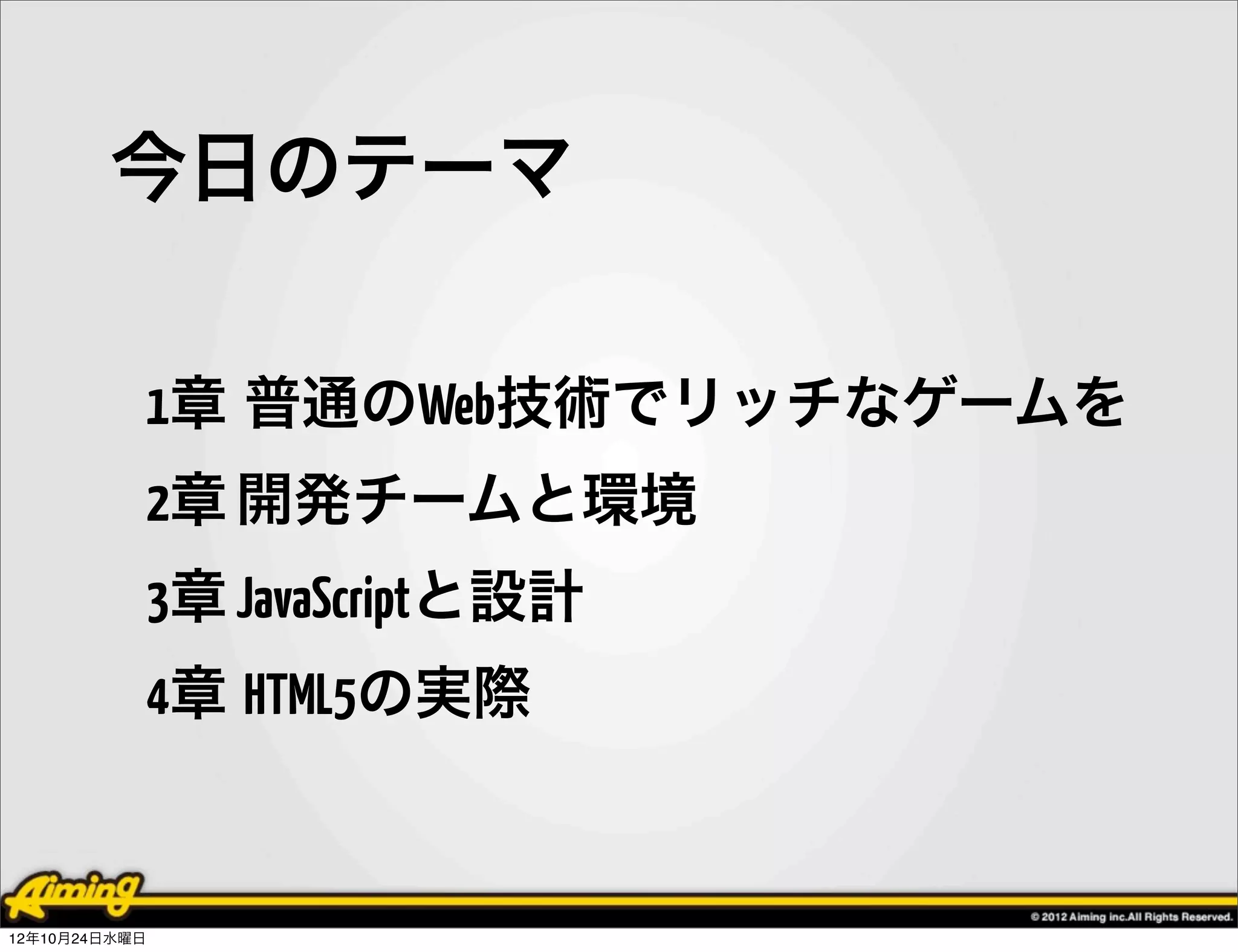 今日のテーマ

            1章 普通のWeb技術でリッチなゲームを
            2章 開発チームと環境
            3章 JavaScriptと設計
            4章 HTML5の実際


12年10月24日水曜日
 