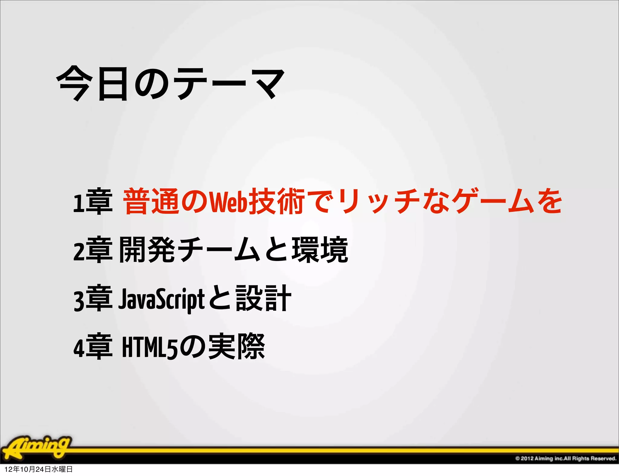 今日のテーマ

            1章 普通のWeb技術でリッチなゲームを
            2章 開発チームと環境
            3章 JavaScriptと設計
            4章 HTML5の実際


12年10月24日水曜日
 