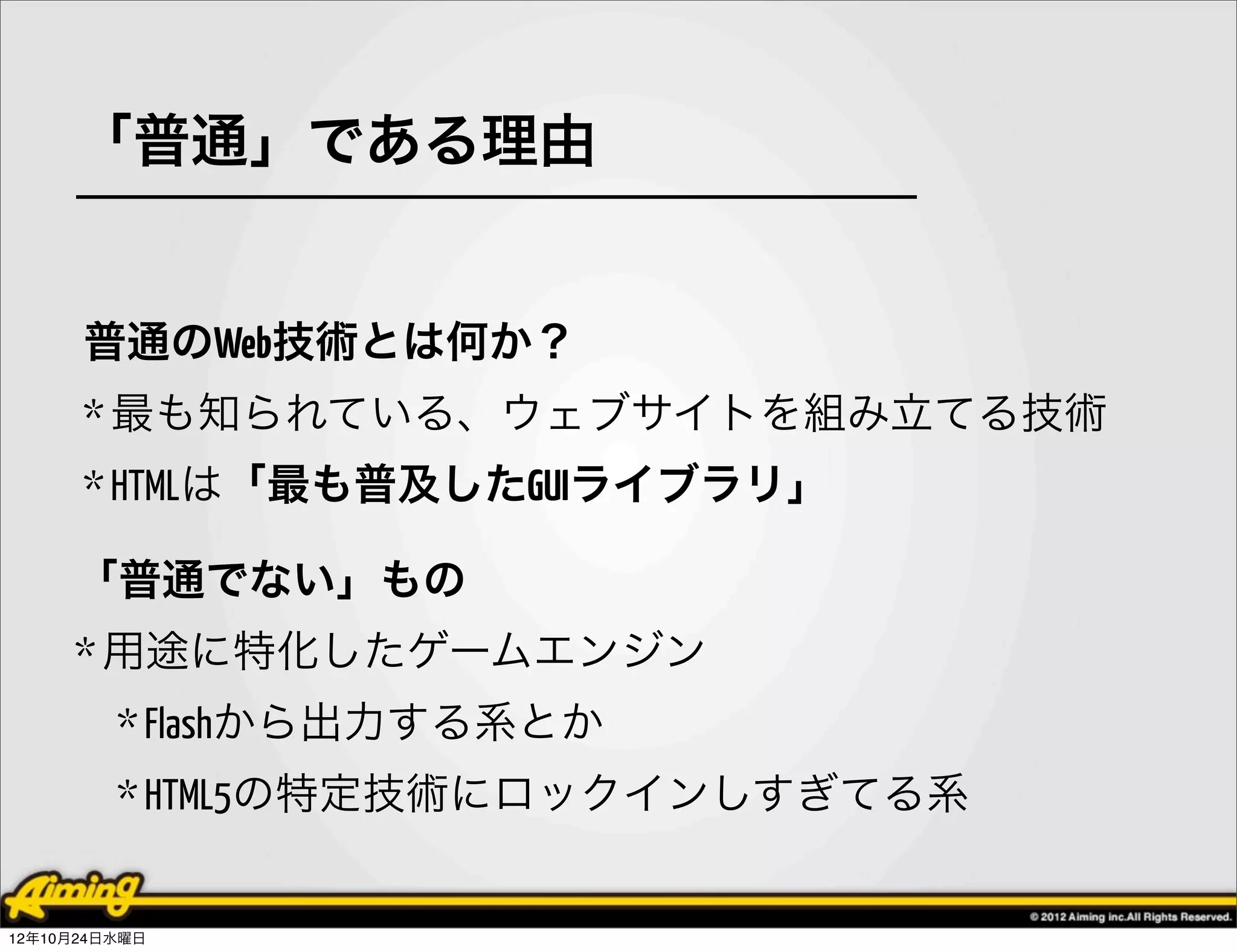 「普通」である理由


      普通のWeb技術とは何か？
      * 最も知られている、ウェブサイトを組み立てる技術
      * HTMLは「最も普及したGUIライブラリ」

     「普通でない」もの
     * 用途に特化したゲームエンジン
         * Flashから出力する系とか
         * HTML5の特定技術にロックインしすぎてる系


12年10月24日水曜日
 