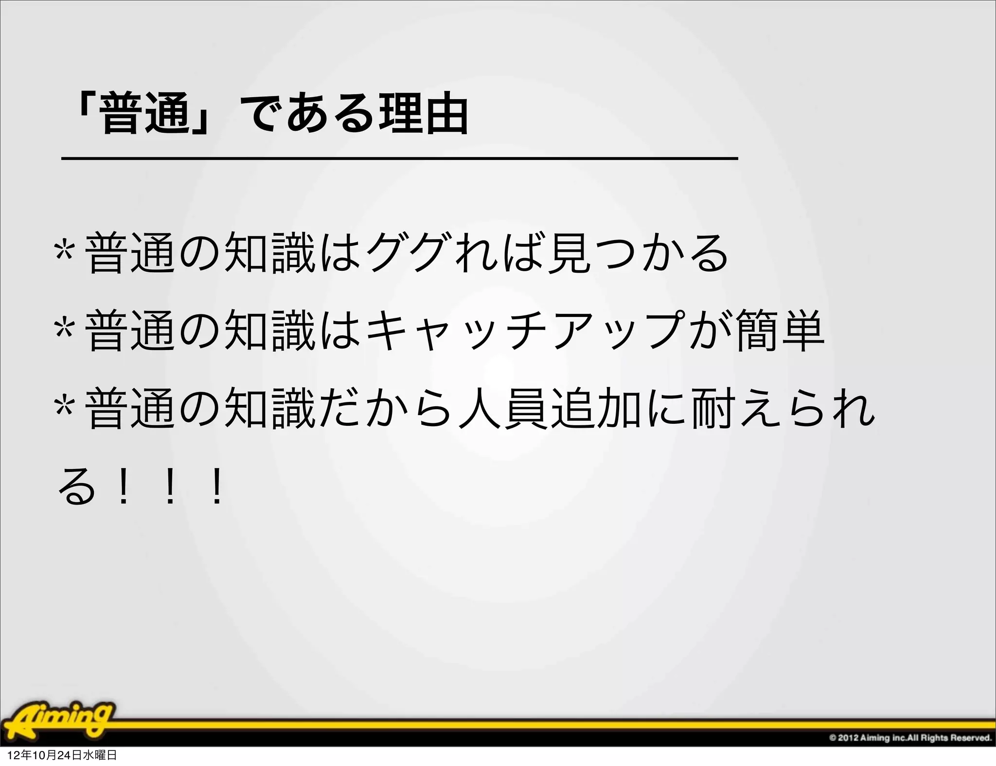 「普通」である理由


     * 普通の知識はググれば見つかる
     * 普通の知識はキャッチアップが簡単
     * 普通の知識だから人員追加に耐えられ
     る！！！




12年10月24日水曜日
 