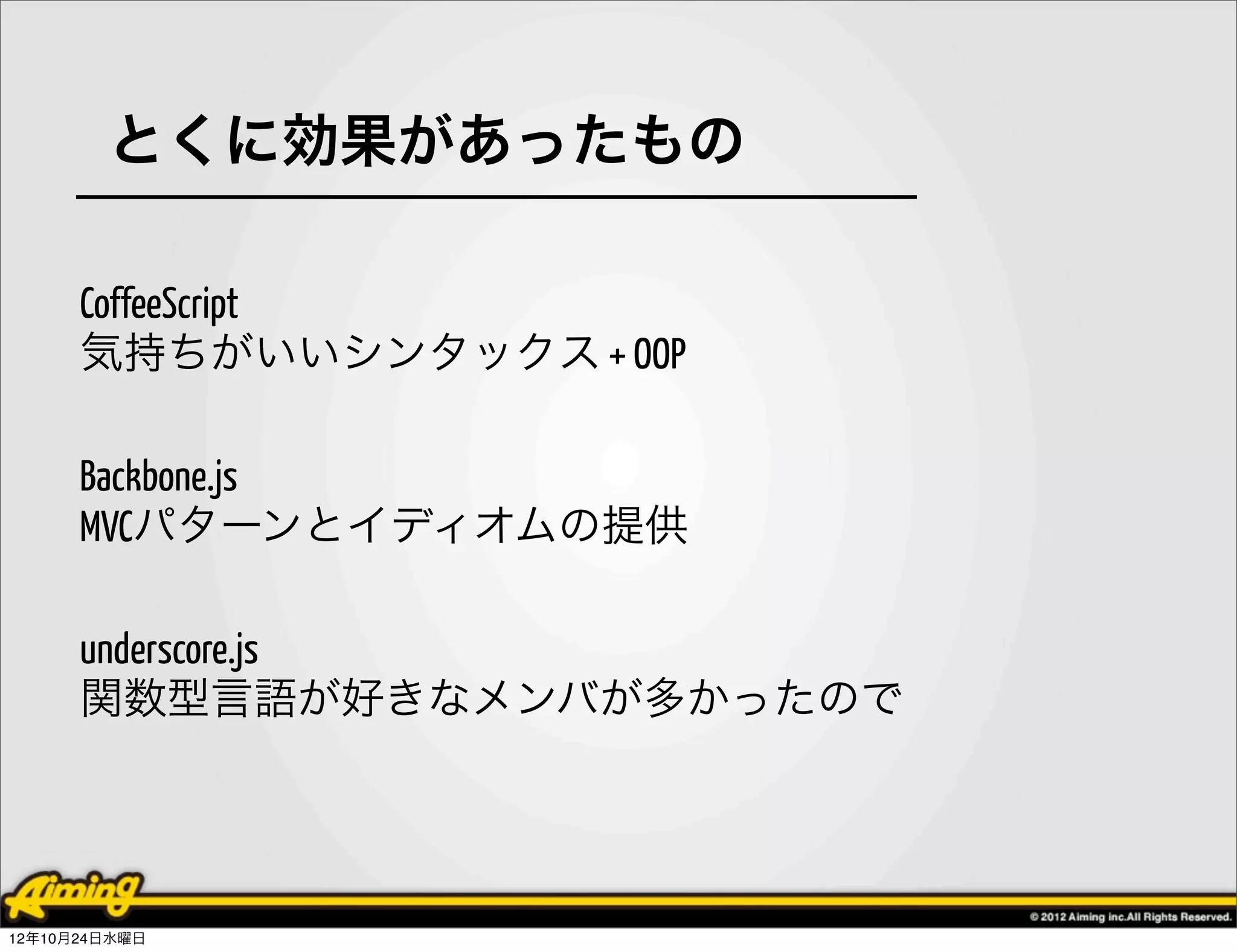 とくに効果があったもの

      CoffeeScript
      気持ちがいいシンタックス + OOP

      Backbone.js
      MVCパターンとイディオムの提供

      underscore.js
      関数型言語が好きなメンバが多かったので




12年10月24日水曜日
 