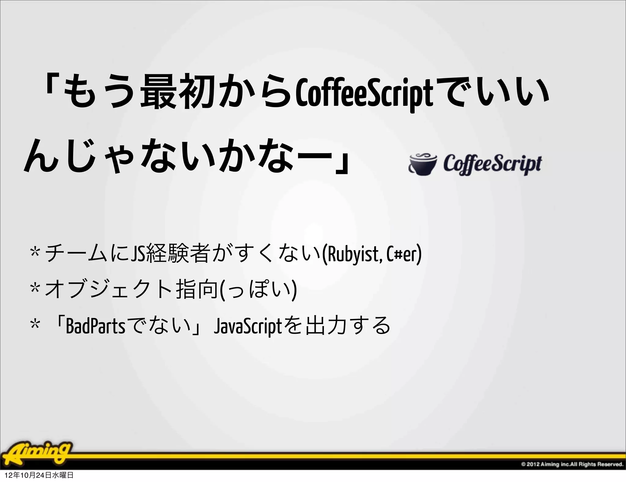 「もう最初からCoffeeScriptでいい
  んじゃないかなー」

    * チームにJS経験者がすくない(Rubyist, C#er)
    * オブジェクト指向(っぽい)
    * 「BadPartsでない」JavaScriptを出力する




12年10月24日水曜日
 