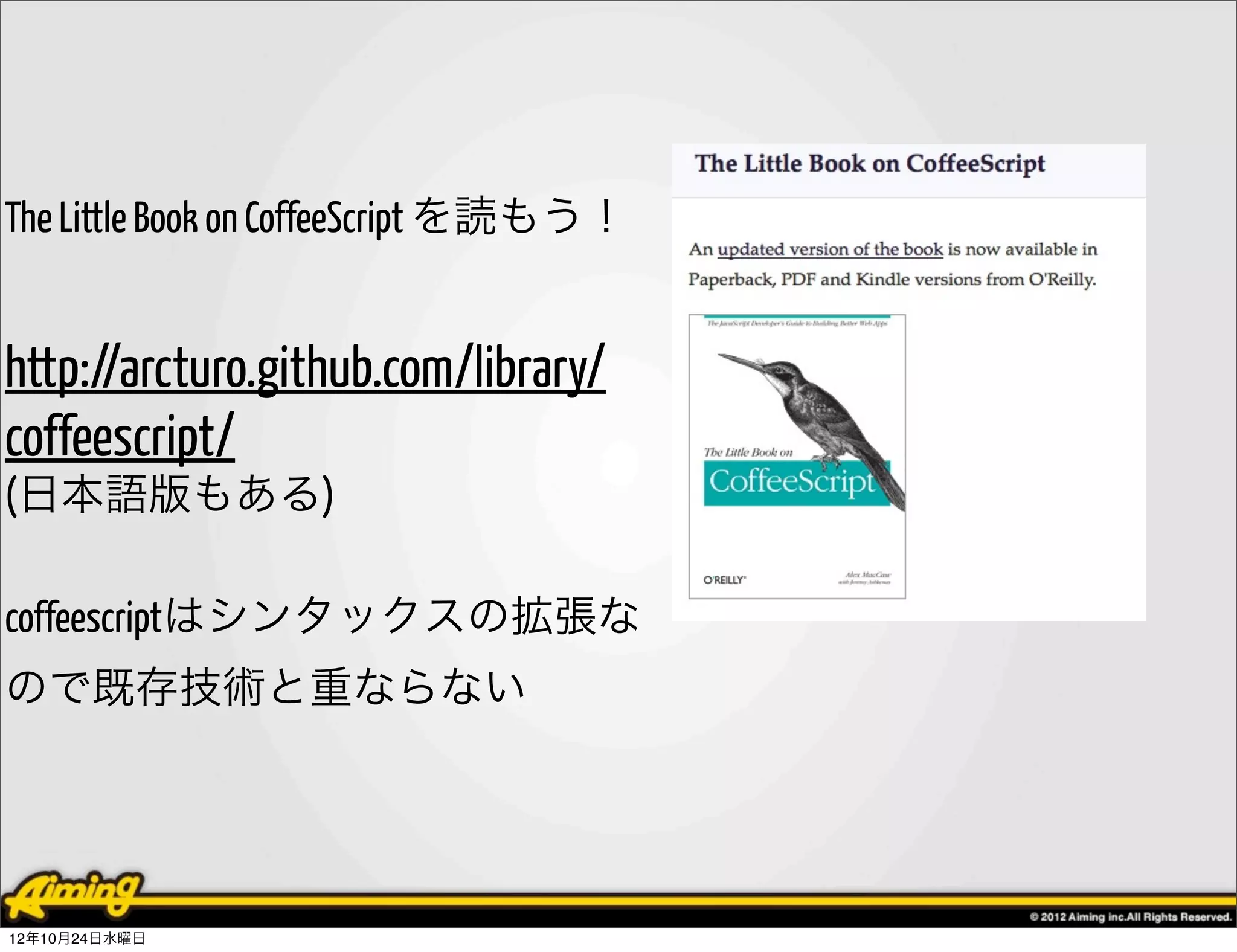 The Little Book on CoffeeScript を読もう！


http://arcturo.github.com/library/
coffeescript/
(日本語版もある)

coffeescriptはシンタックスの拡張な
ので既存技術と重ならない




12年10月24日水曜日
 
