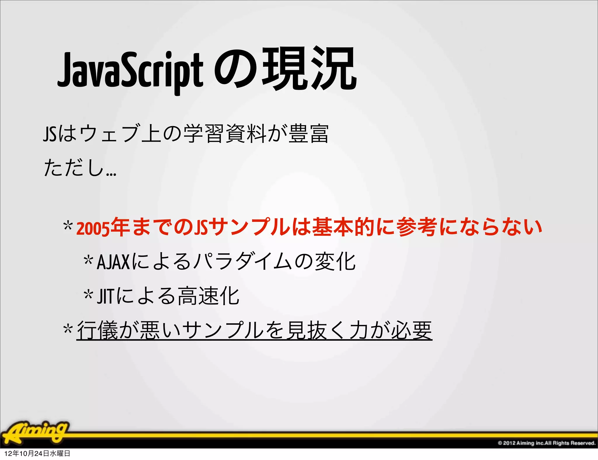 JavaScript の現況
      JSはウェブ上の学習資料が豊富
      ただし…

          * 2005年までのJSサンプルは基本的に参考にならない
               * AJAXによるパラダイムの変化
               * JITによる高速化
          * 行儀が悪いサンプルを見抜く力が必要




12年10月24日水曜日
 