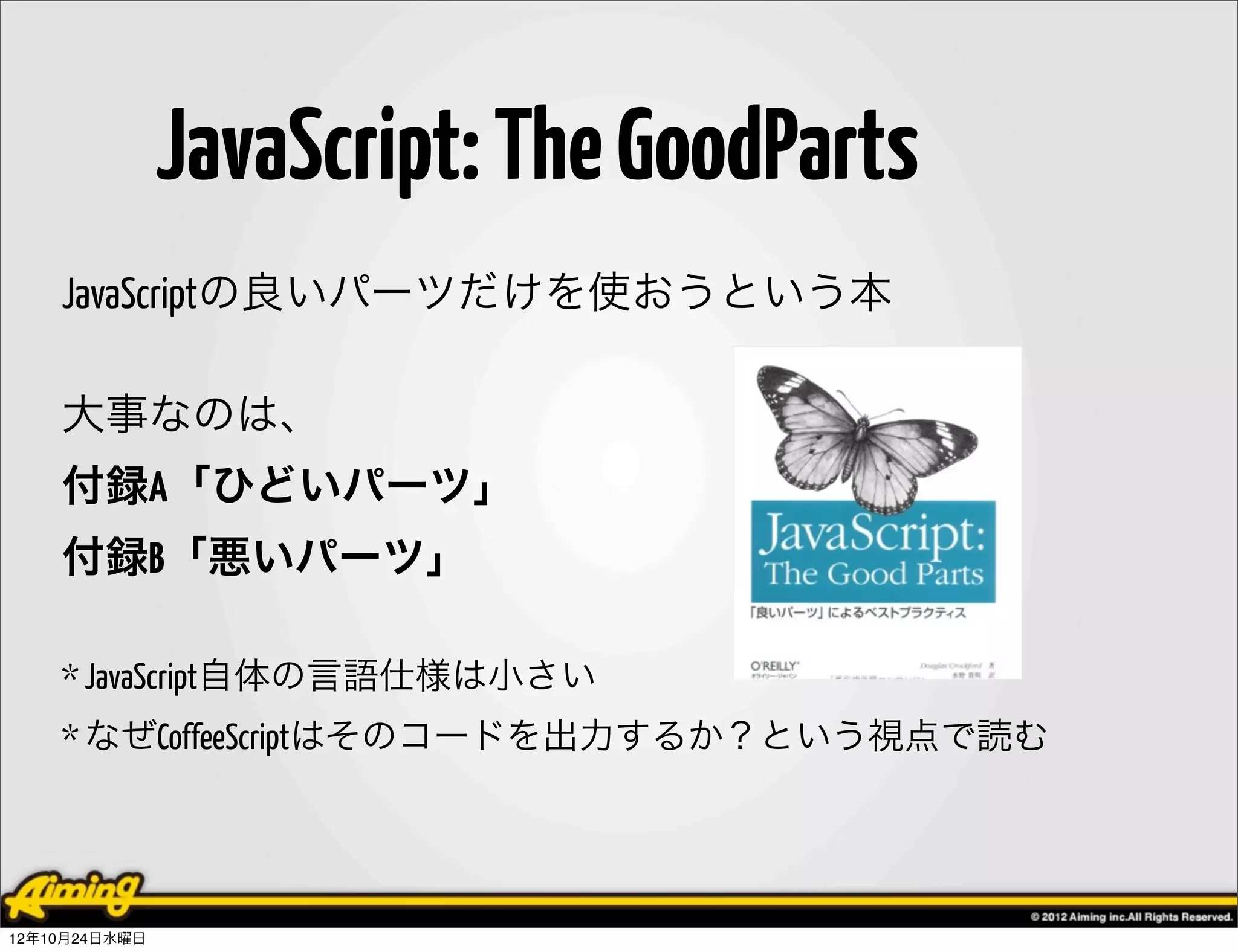 JavaScript: The GoodParts
    JavaScriptの良いパーツだけを使おうという本

    大事なのは、
    付録A「ひどいパーツ」
    付録B「悪いパーツ」

    * JavaScript自体の言語仕様は小さい
    * なぜCoffeeScriptはそのコードを出力するか？という視点で読む




12年10月24日水曜日
 