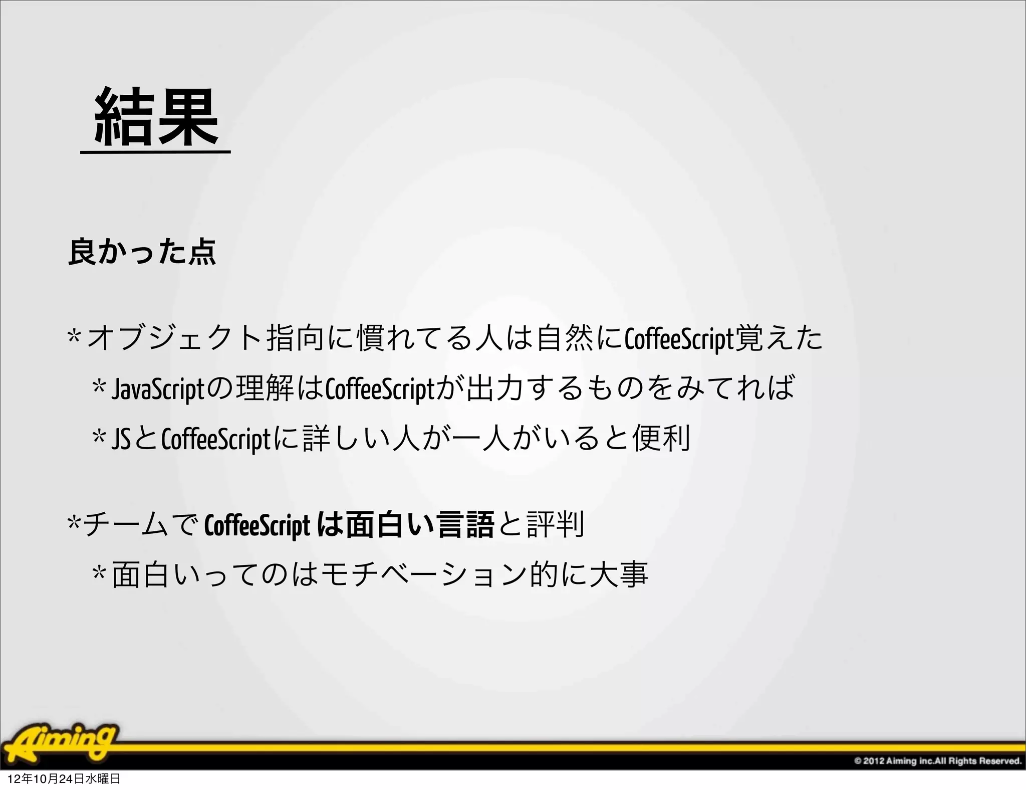 結果
      良かった点

      * オブジェクト指向に慣れてる人は自然にCoffeeScript覚えた
        * JavaScriptの理解はCoffeeScriptが出力するものをみてれば
        * JSとCoffeeScriptに詳しい人が一人がいると便利

      *チームで CoffeeScript は面白い言語と評判
        * 面白いってのはモチベーション的に大事




12年10月24日水曜日
 