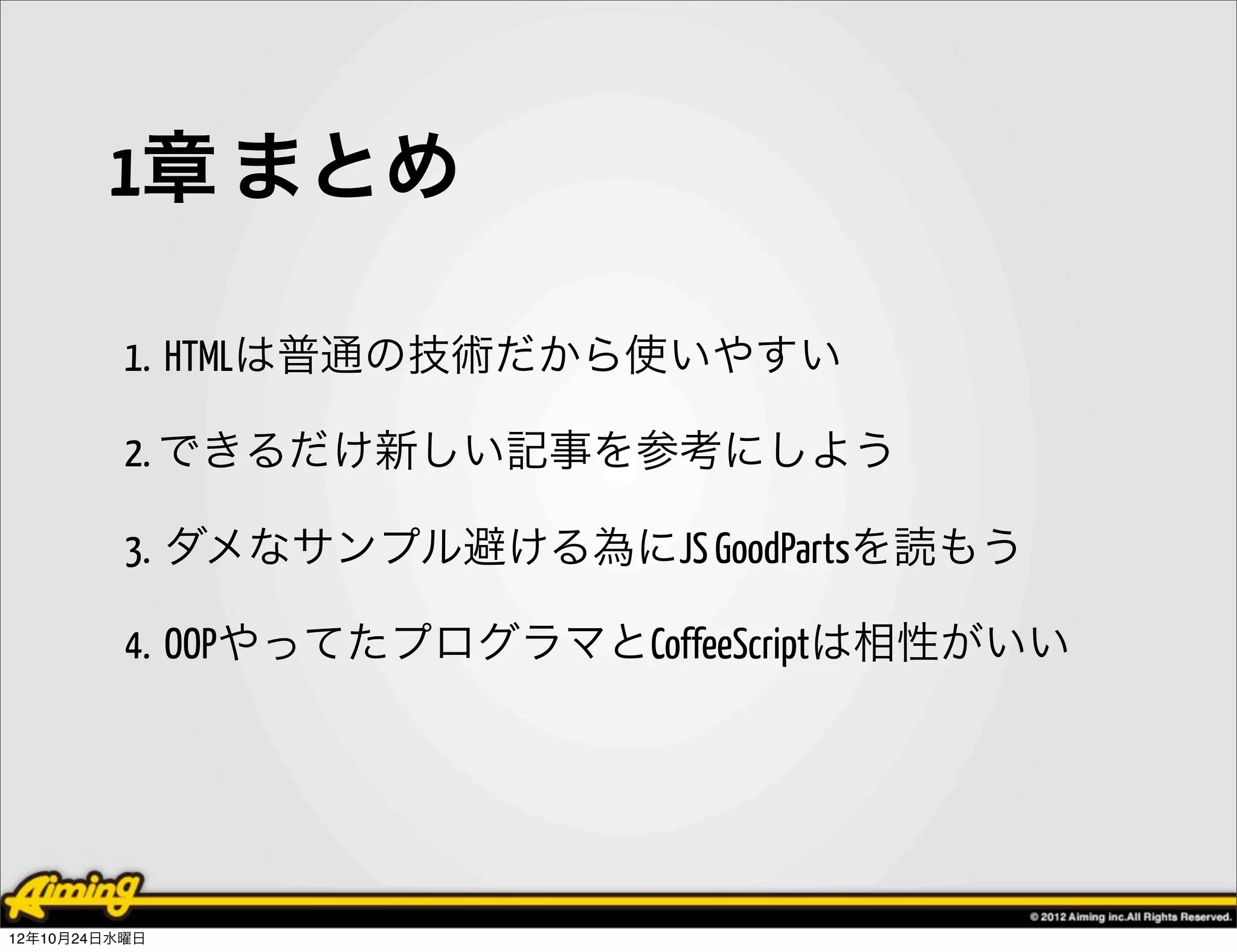 1章 まとめ

          1. HTMLは普通の技術だから使いやすい

          2. できるだけ新しい記事を参考にしよう

          3. ダメなサンプル避ける為にJS GoodPartsを読もう

          4. OOPやってたプログラマとCoffeeScriptは相性がいい




12年10月24日水曜日
 