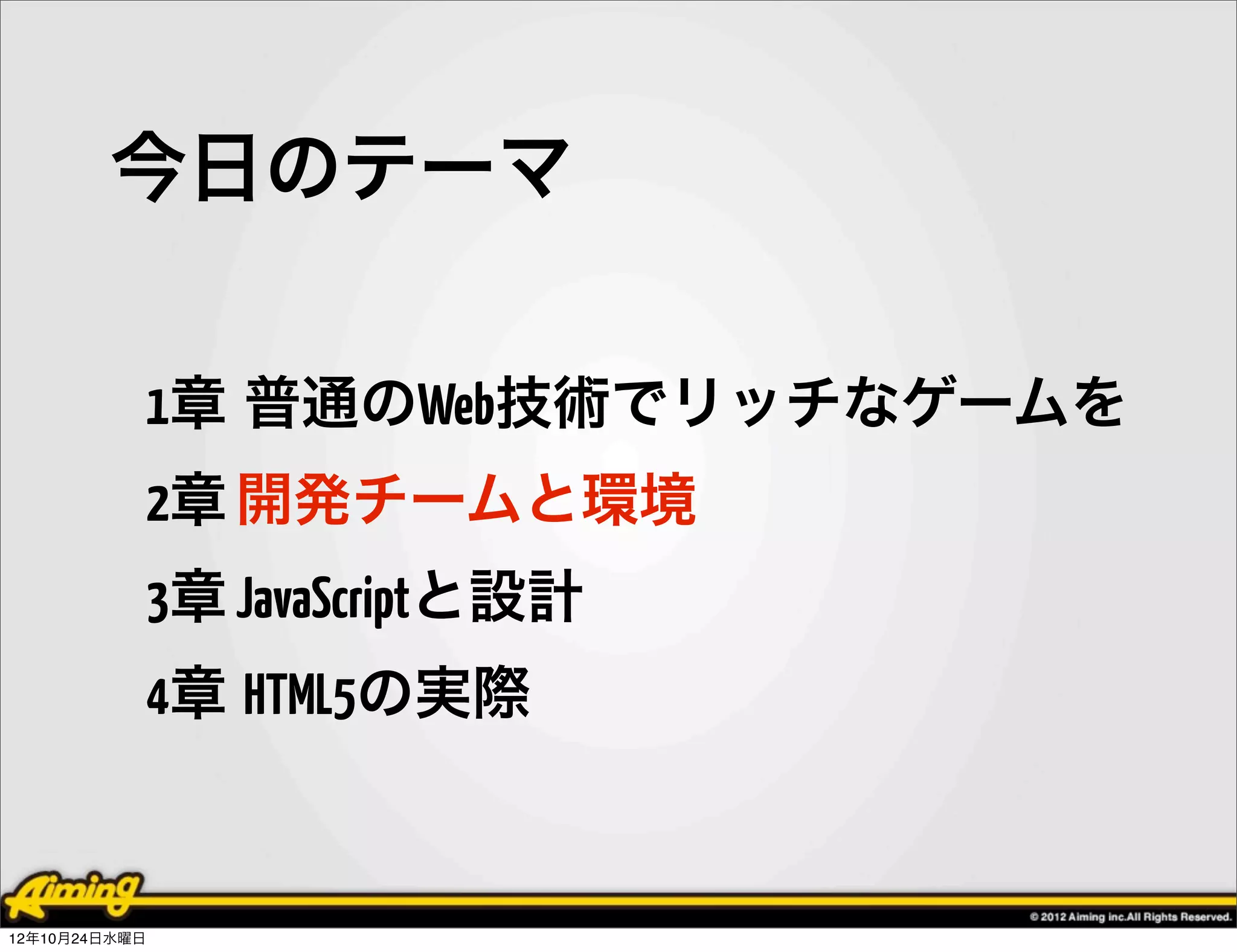 今日のテーマ

            1章 普通のWeb技術でリッチなゲームを
            2章 開発チームと環境
            3章 JavaScriptと設計
            4章 HTML5の実際


12年10月24日水曜日
 