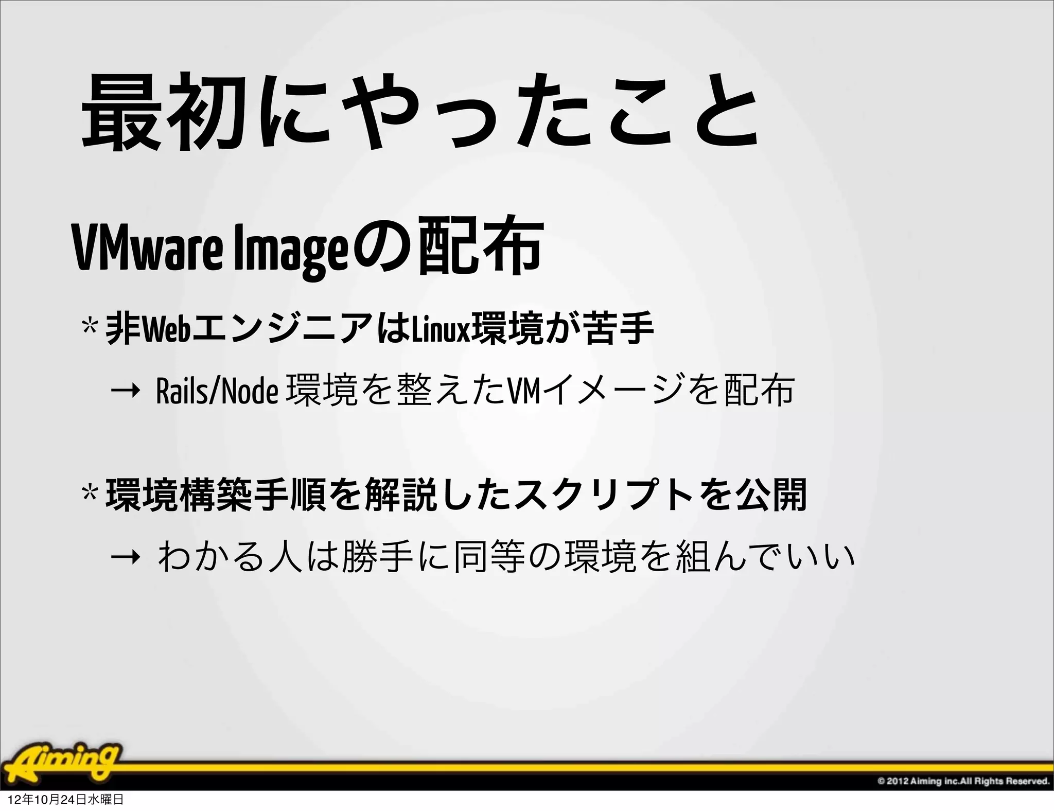 最初にやったこと
      VMware Imageの配布
       * 非WebエンジニアはLinux環境が苦手
          → Rails/Node 環境を整えたVMイメージを配布

       * 環境構築手順を解説したスクリプトを公開
          → わかる人は勝手に同等の環境を組んでいい




12年10月24日水曜日
 