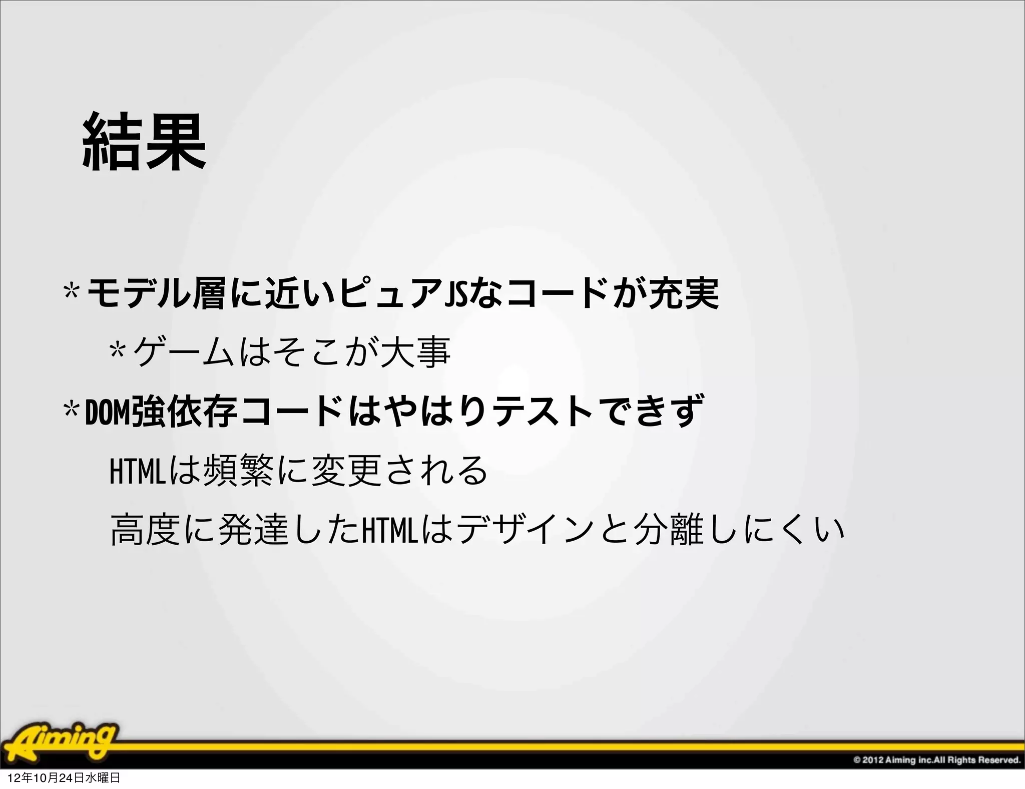 結果

     * モデル層に近いピュアJSなコードが充実
          * ゲームはそこが大事
     * DOM強依存コードはやはりテストできず
          HTMLは頻繁に変更される
          高度に発達したHTMLはデザインと分離しにくい




12年10月24日水曜日
 