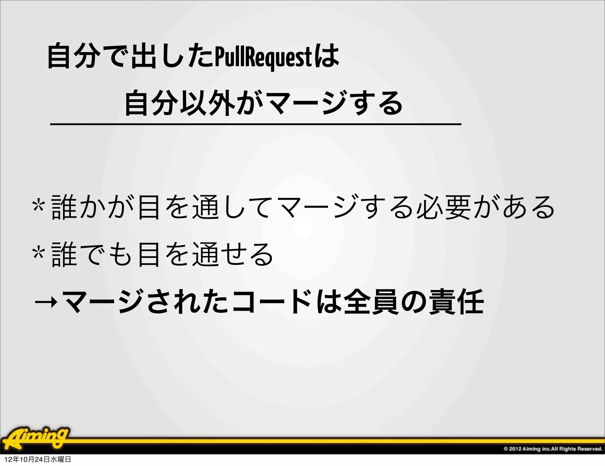 自分で出したPullRequestは
     自分以外がマージする


    * 誰かが目を通してマージする必要がある
    * 誰でも目を通せる
    →マージされたコードは全員の責任




12年10月24日水曜日
 