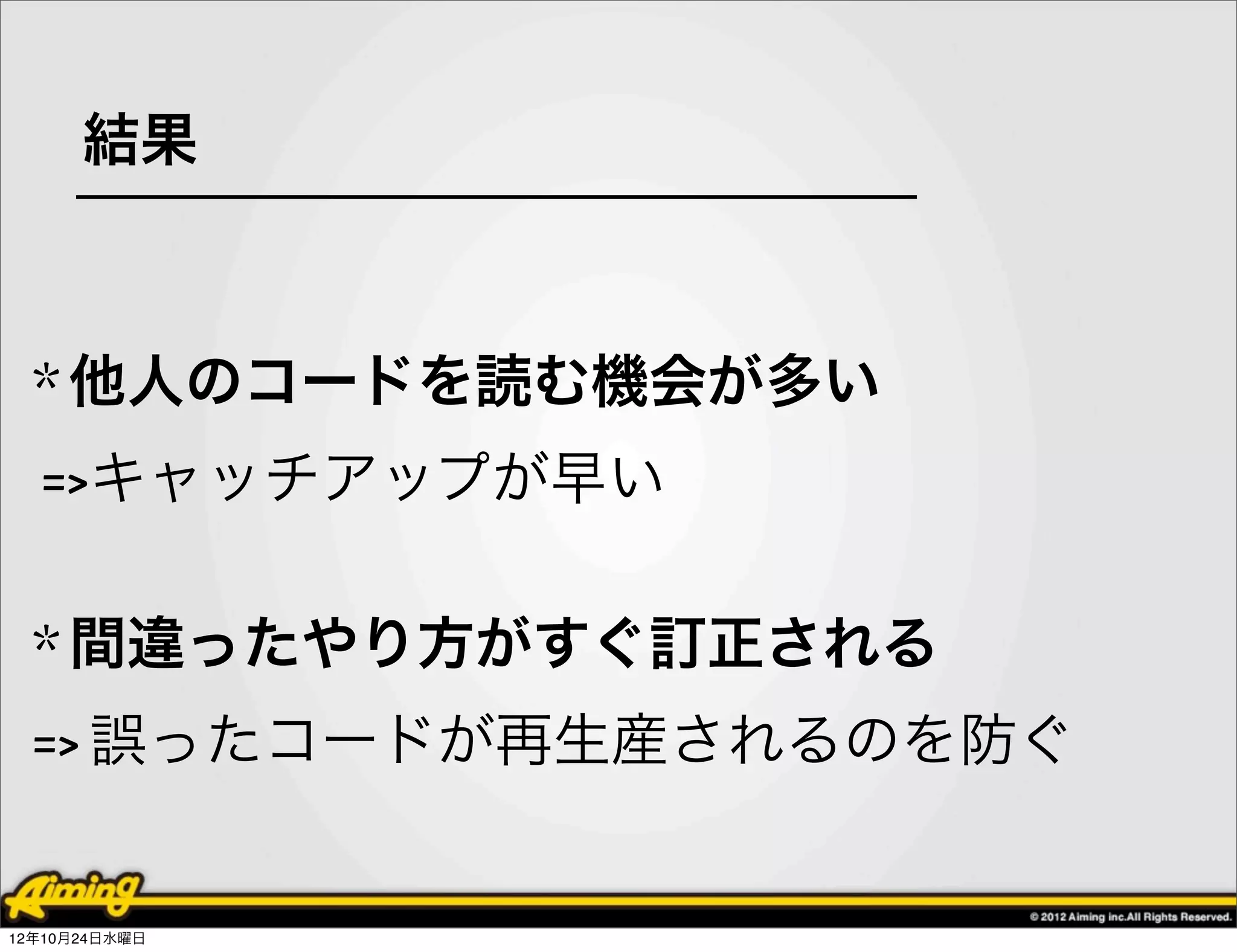 結果



  * 他人のコードを読む機会が多い
  =>キャッチアップが早い

  * 間違ったやり方がすぐ訂正される
  => 誤ったコードが再生産されるのを防ぐ


12年10月24日水曜日
 
