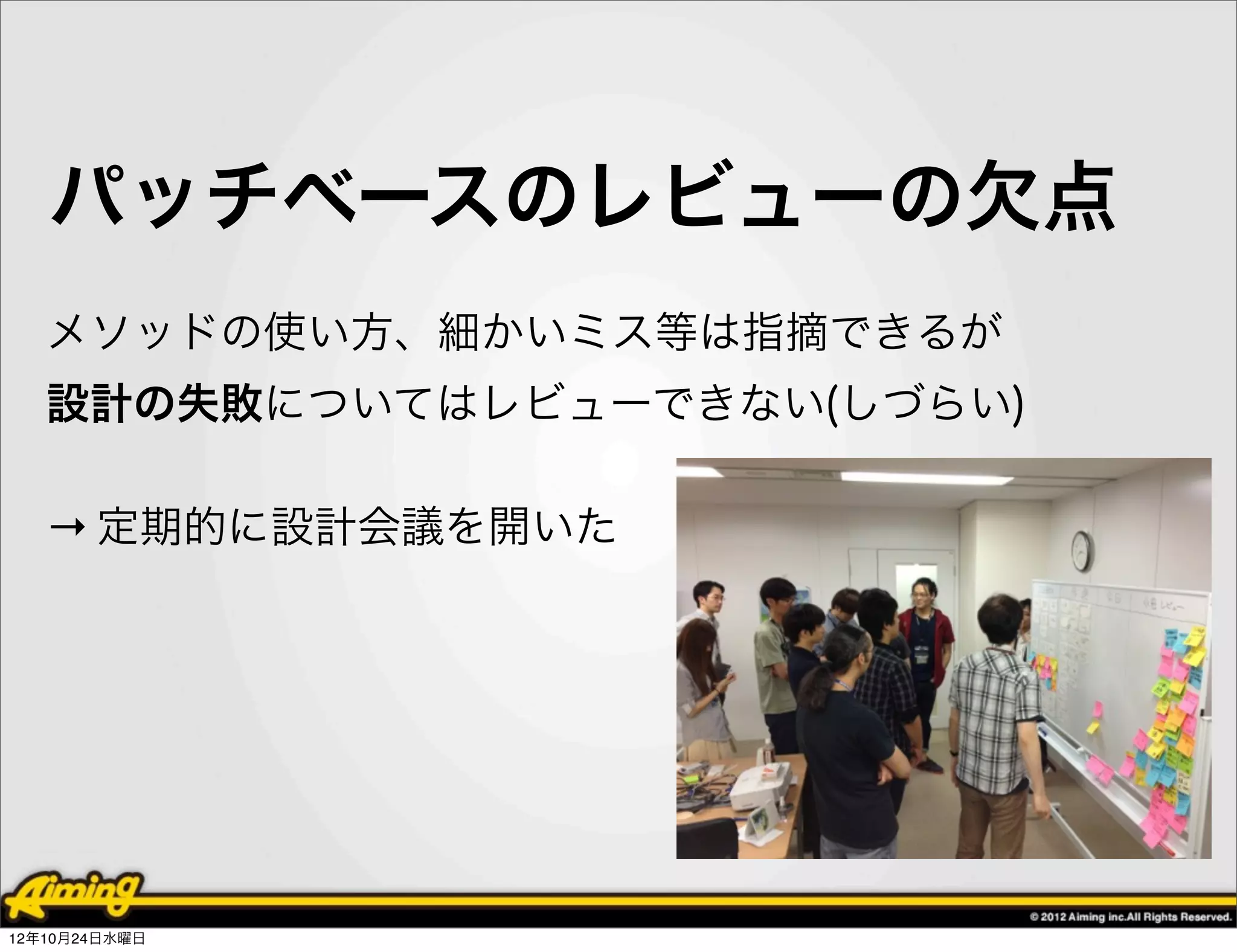 パッチベースのレビューの欠点
   メソッドの使い方、細かいミス等は指摘できるが
   設計の失敗についてはレビューできない(しづらい)

   → 定期的に設計会議を開いた




12年10月24日水曜日
 