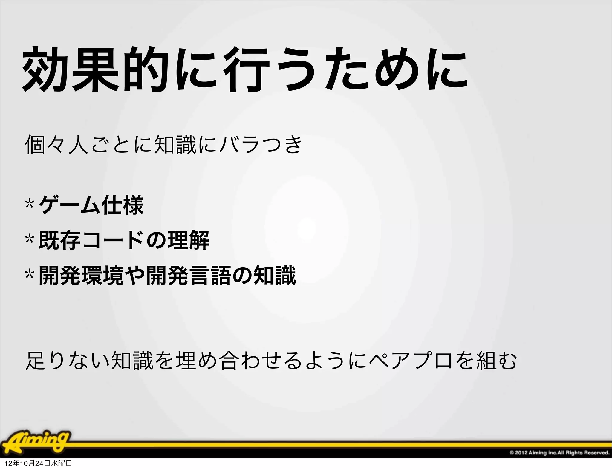 効果的に行うために
   個々人ごとに知識にバラつき

   * ゲーム仕様
   * 既存コードの理解
   * 開発環境や開発言語の知識


   足りない知識を埋め合わせるようにペアプロを組む



12年10月24日水曜日
 