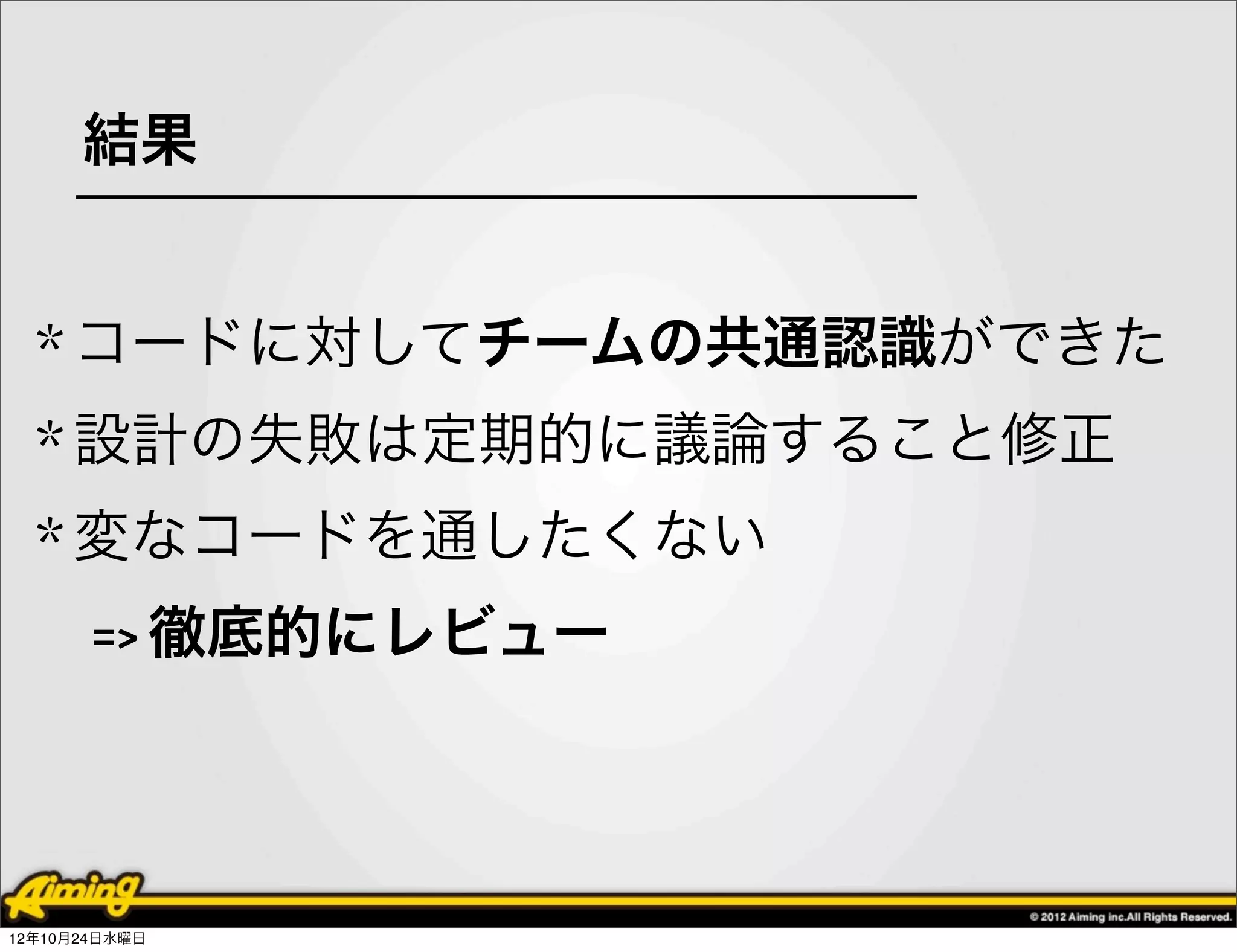 結果


  * コードに対してチームの共通認識ができた
  * 設計の失敗は定期的に議論すること修正
  * 変なコードを通したくない
       => 徹底的にレビュー




12年10月24日水曜日
 