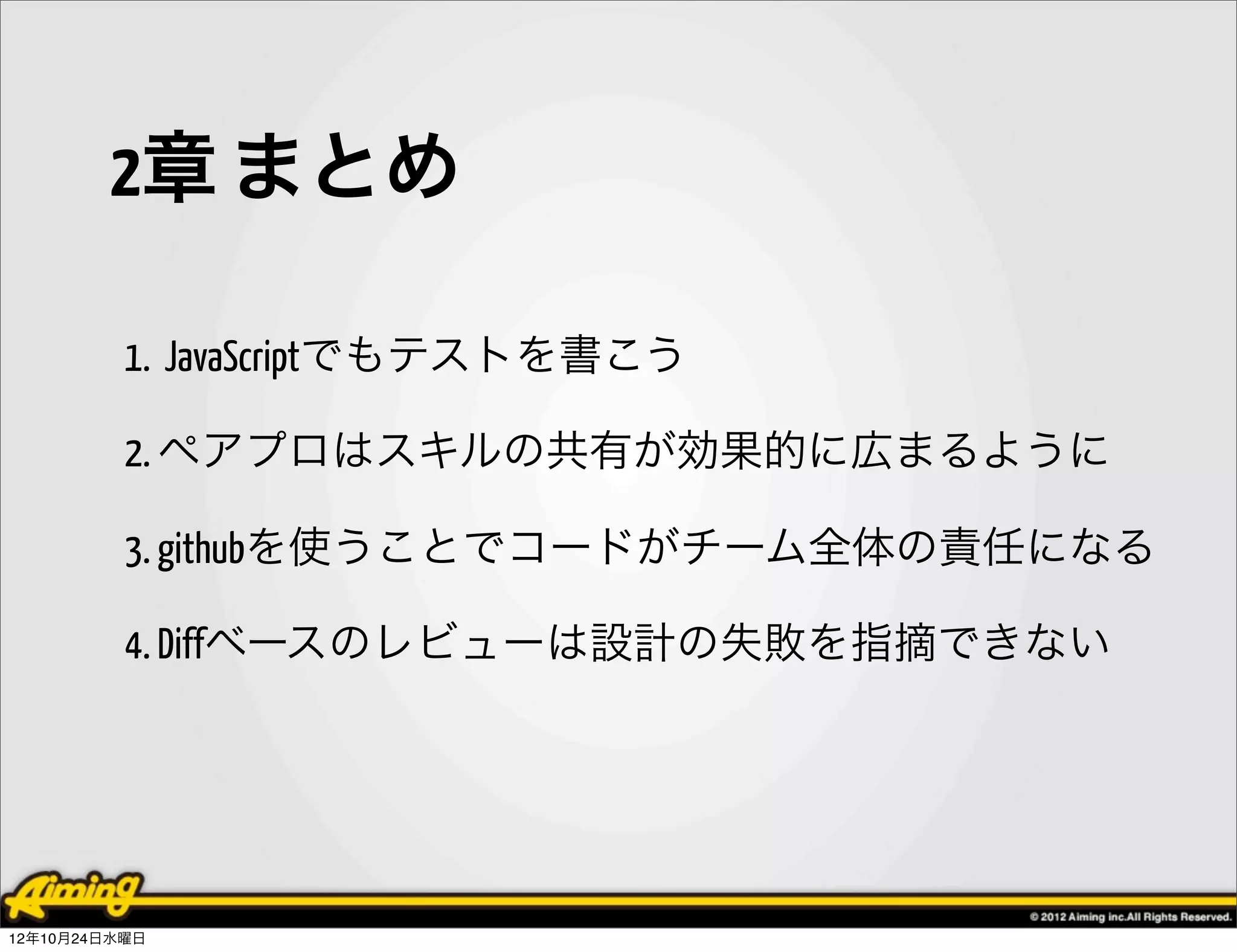 2章 まとめ

          1. JavaScriptでもテストを書こう

          2. ペアプロはスキルの共有が効果的に広まるように

          3. githubを使うことでコードがチーム全体の責任になる

          4. Diffベースのレビューは設計の失敗を指摘できない




12年10月24日水曜日
 