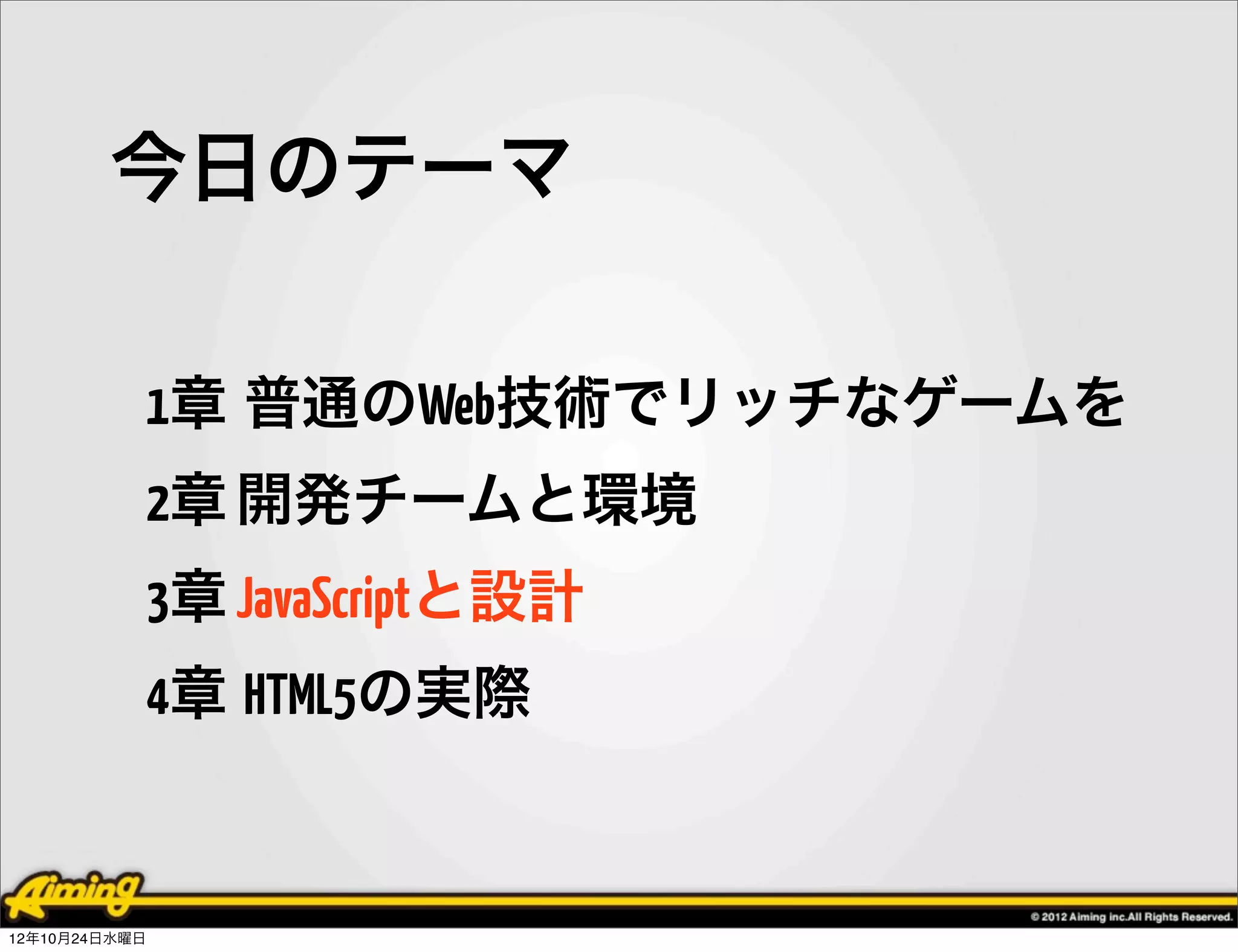 今日のテーマ

            1章 普通のWeb技術でリッチなゲームを
            2章 開発チームと環境
            3章 JavaScriptと設計
            4章 HTML5の実際


12年10月24日水曜日
 