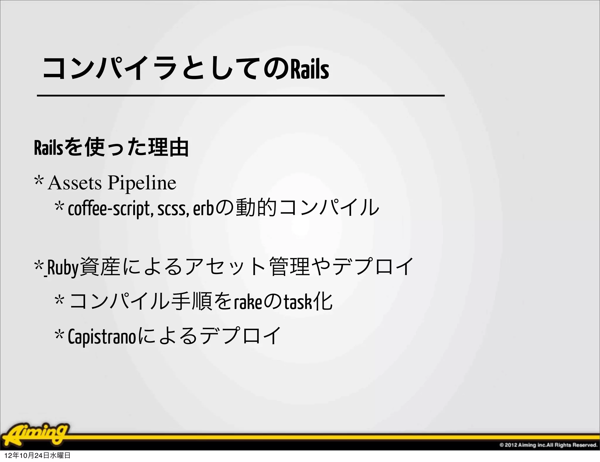 コンパイラとしてのRails

     Railsを使った理由
     * Assets Pipeline
       * coffee-script, scss, erbの動的コンパイル

     * Ruby資産によるアセット管理やデプロイ
         * コンパイル手順をrakeのtask化
         * Capistranoによるデプロイ




12年10月24日水曜日
 