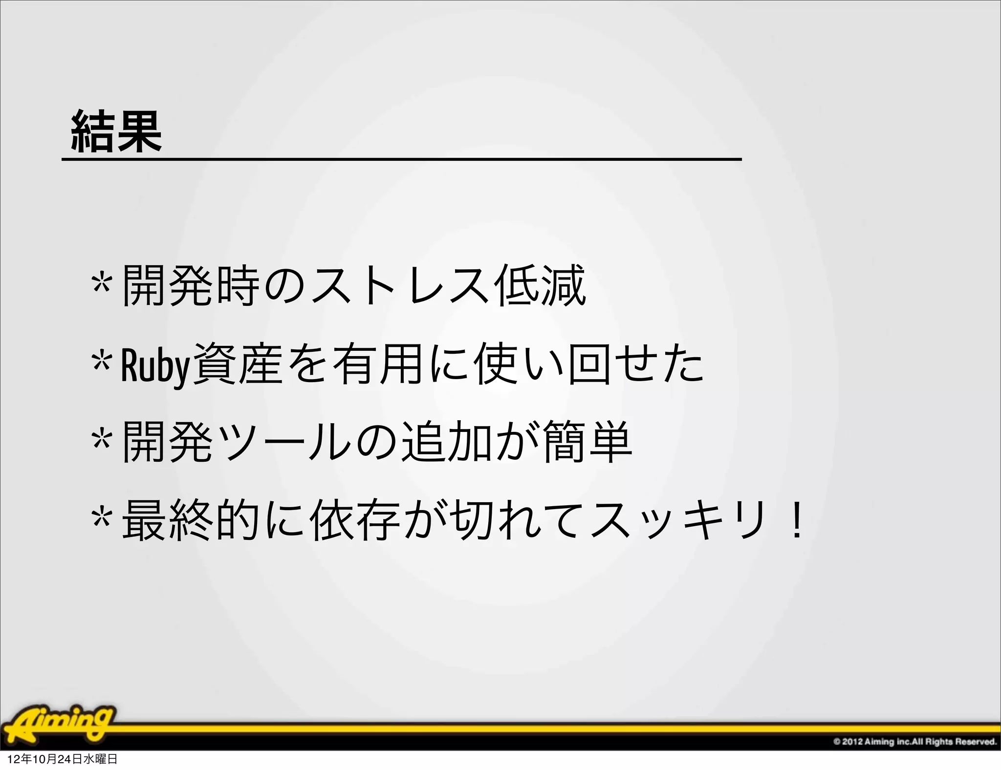 結果


         * 開発時のストレス低減
         * Ruby資産を有用に使い回せた
         * 開発ツールの追加が簡単
         * 最終的に依存が切れてスッキリ！



12年10月24日水曜日
 