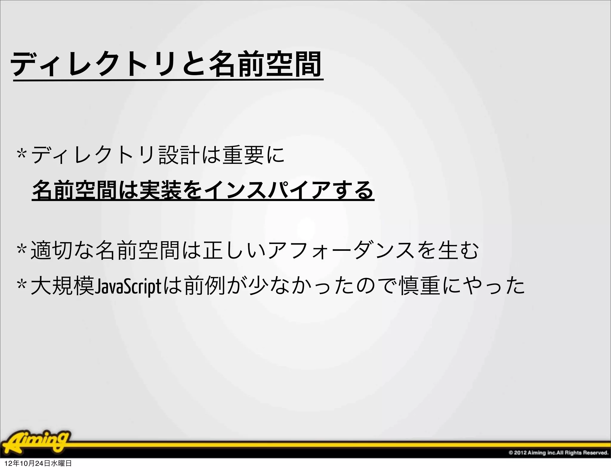 ディレクトリと名前空間


  * ディレクトリ設計は重要に
    名前空間は実装をインスパイアする

  * 適切な名前空間は正しいアフォーダンスを生む
  * 大規模JavaScriptは前例が少なかったので慎重にやった




12年10月24日水曜日
 