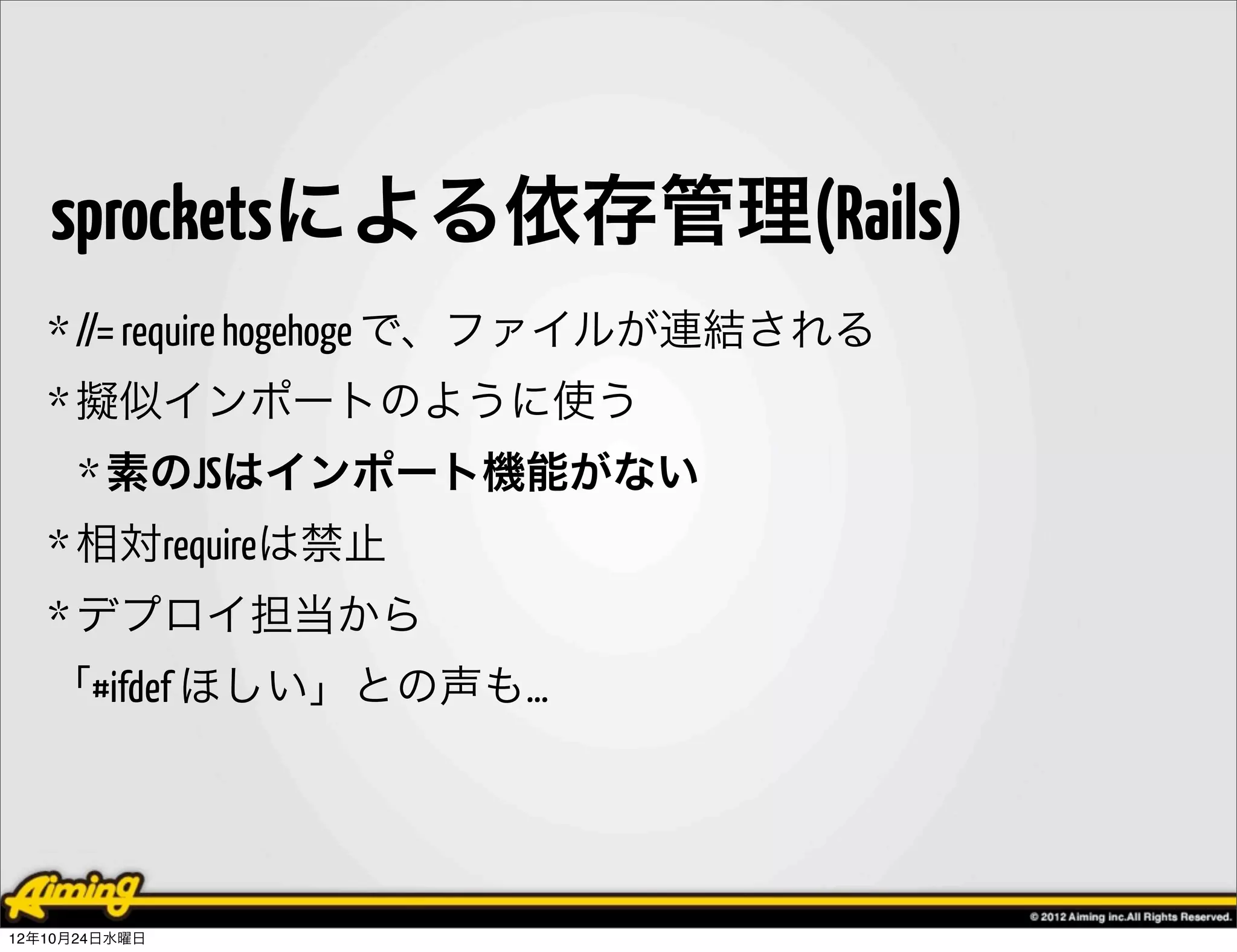 sprocketsによる依存管理(Rails)
   * //= require hogehoge で、ファイルが連結される
   * 擬似インポートのように使う
      * 素のJSはインポート機能がない
   * 相対requireは禁止
   * デプロイ担当から
   「#ifdef ほしい」との声も…




12年10月24日水曜日
 