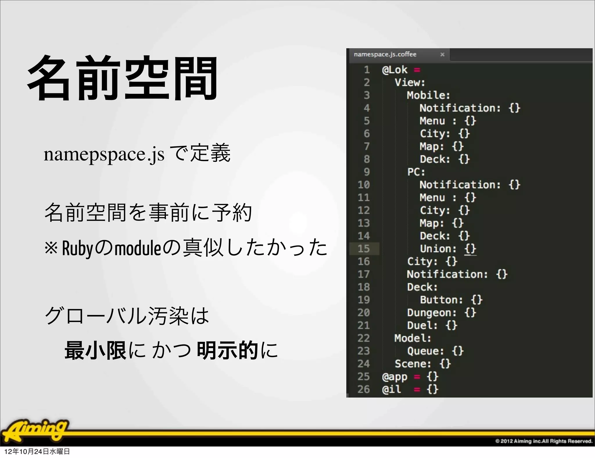 名前空間
       namepspace.js で定義

       名前空間を事前に予約
       ※ Rubyのmoduleの真似したかった


       グローバル汚染は
          最小限に かつ 明示的に



12年10月24日水曜日
 