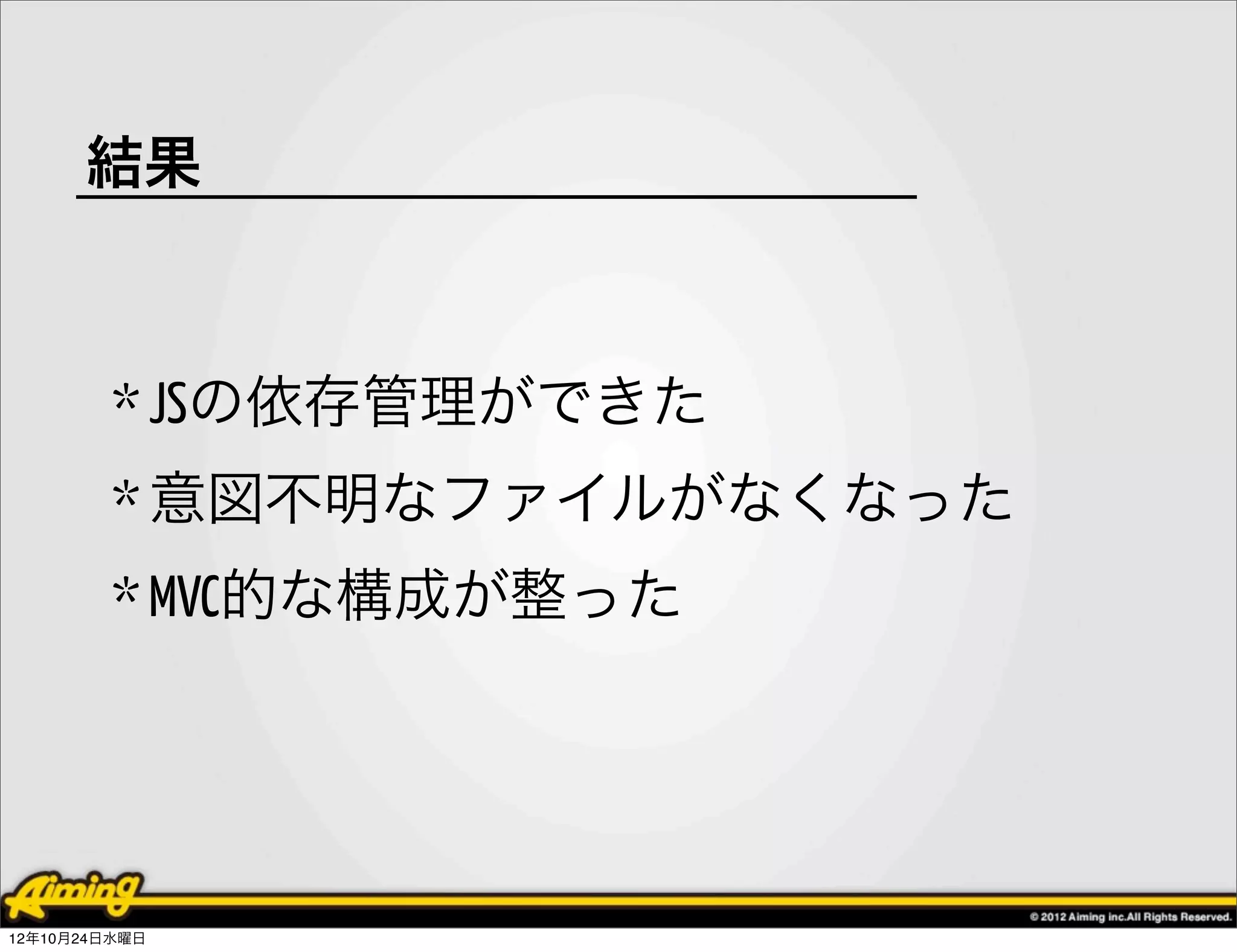 結果



         * JSの依存管理ができた
         * 意図不明なファイルがなくなった
         * MVC的な構成が整った




12年10月24日水曜日
 